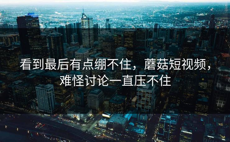 看到最后有点绷不住，蘑菇短视频，难怪讨论一直压不住
