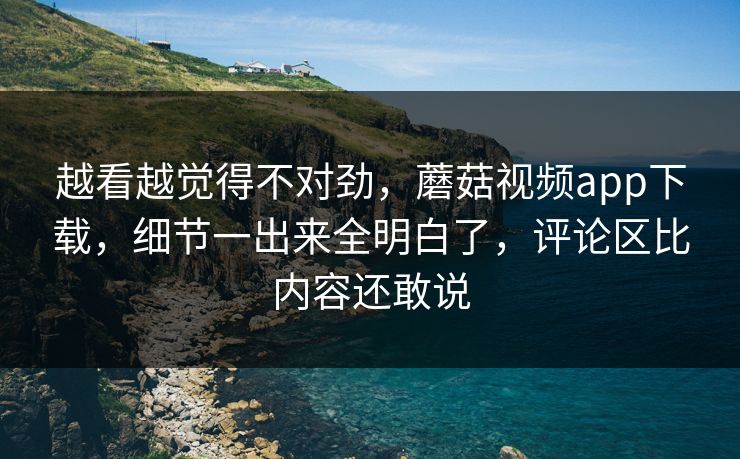 越看越觉得不对劲，蘑菇视频app下载，细节一出来全明白了，评论区比内容还敢说