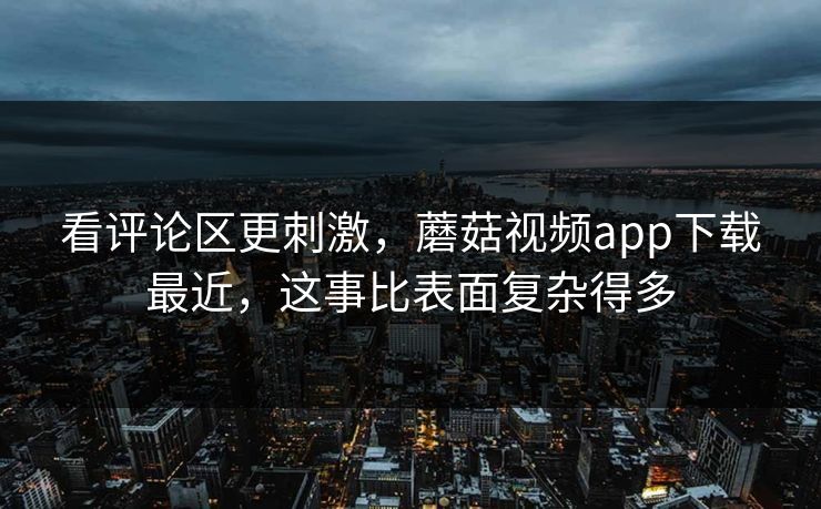 看评论区更刺激，蘑菇视频app下载最近，这事比表面复杂得多