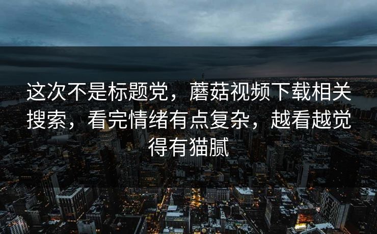 这次不是标题党，蘑菇视频下载相关搜索，看完情绪有点复杂，越看越觉得有猫腻