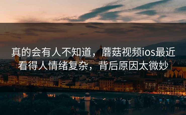 真的会有人不知道,蘑菇视频ios最近看得人情绪复杂,背后原因太微妙 真的会有人不知道,蘑菇视频ios最近看得人情绪复杂,背后原因太微妙