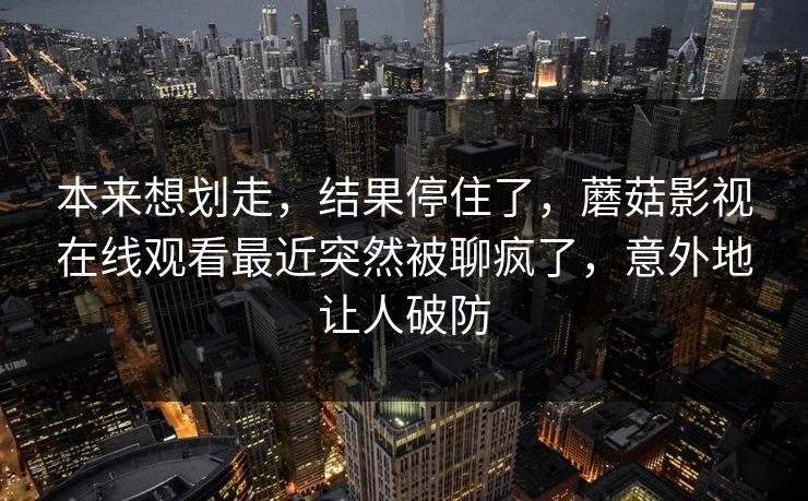本来想划走,结果停住了,蘑菇影视在线观看最近突然被聊疯了,意外地让人破防 本来想划走,结果停住了,蘑菇影视在线观看最近突然被聊疯了,意外地让人破防