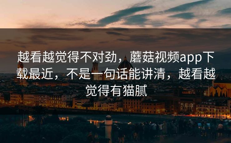 越看越觉得不对劲，蘑菇视频app下载最近，不是一句话能讲清，越看越觉得有猫腻