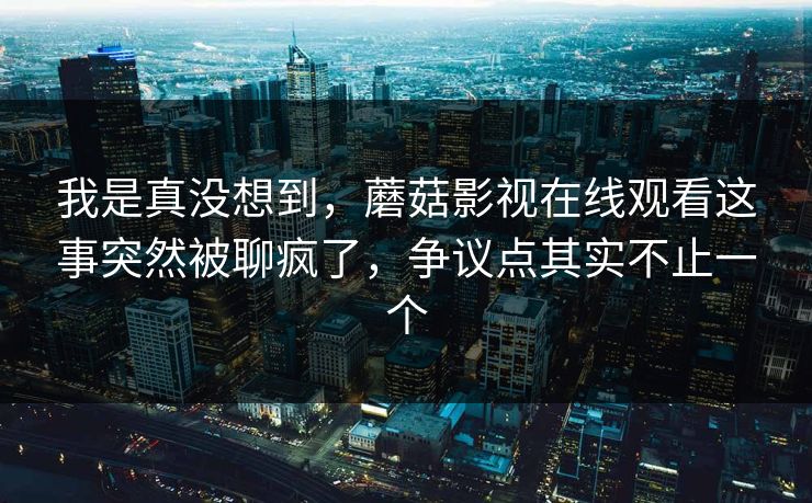 我是真没想到，蘑菇影视在线观看这事突然被聊疯了，争议点其实不止一个
