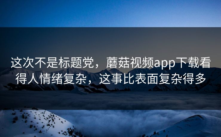 这次不是标题党，蘑菇视频app下载看得人情绪复杂，这事比表面复杂得多