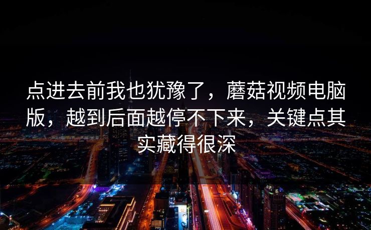 点进去前我也犹豫了，蘑菇视频电脑版，越到后面越停不下来，关键点其实藏得很深