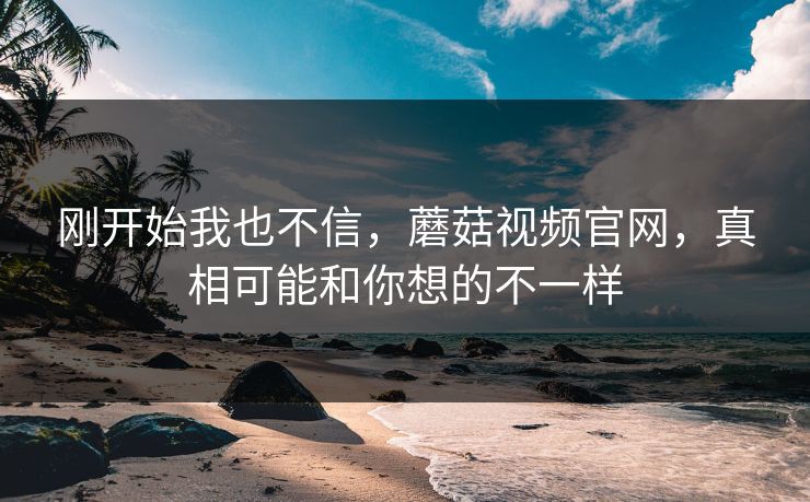 刚开始我也不信，蘑菇视频官网，真相可能和你想的不一样