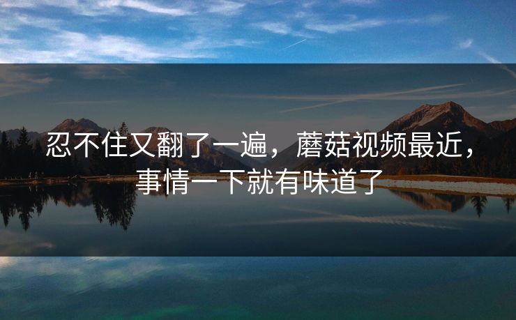 忍不住又翻了一遍,蘑菇视频最近,事情一下就有味道了 忍不住又翻了一遍,蘑菇视频最近,事情一下就有味道了