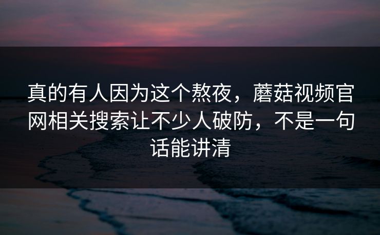 真的有人因为这个熬夜,蘑菇视频官网相关搜索让不少人破防,不是一句话能讲清 真的有人因为这个熬夜,蘑菇视频官网相关搜索让不少人破防,不是一句话能讲清