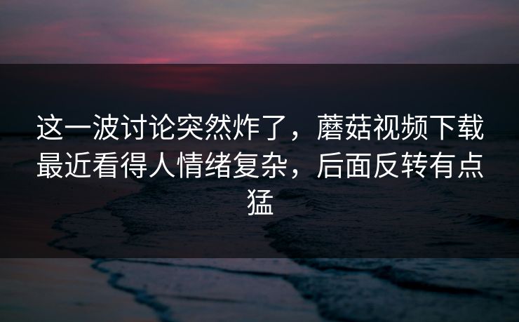 这一波讨论突然炸了,蘑菇视频下载最近看得人情绪复杂,后面反转有点猛 这一波讨论突然炸了,蘑菇视频下载最近看得人情绪复杂,后面反转有点猛