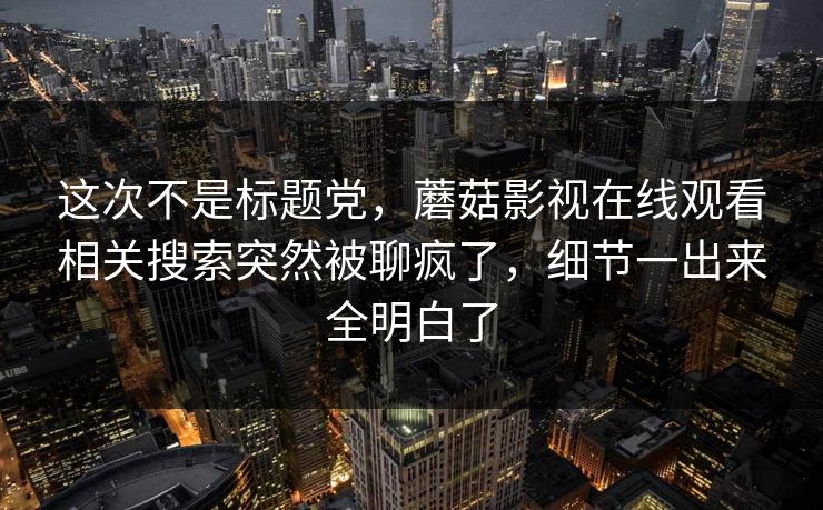 这次不是标题党，蘑菇影视在线观看相关搜索突然被聊疯了，细节一出来全明白了