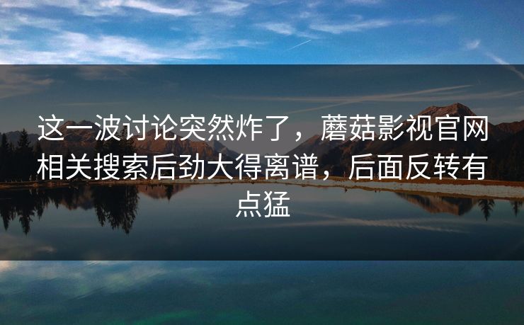 这一波讨论突然炸了，蘑菇影视官网相关搜索后劲大得离谱，后面反转有点猛