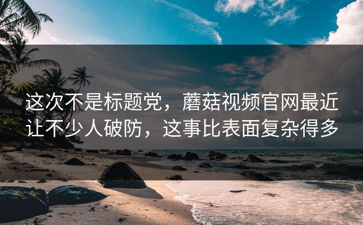 这次不是标题党，蘑菇视频官网最近让不少人破防，这事比表面复杂得多