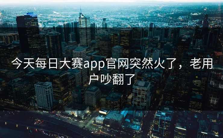 今天每日大赛app官网突然火了，老用户吵翻了