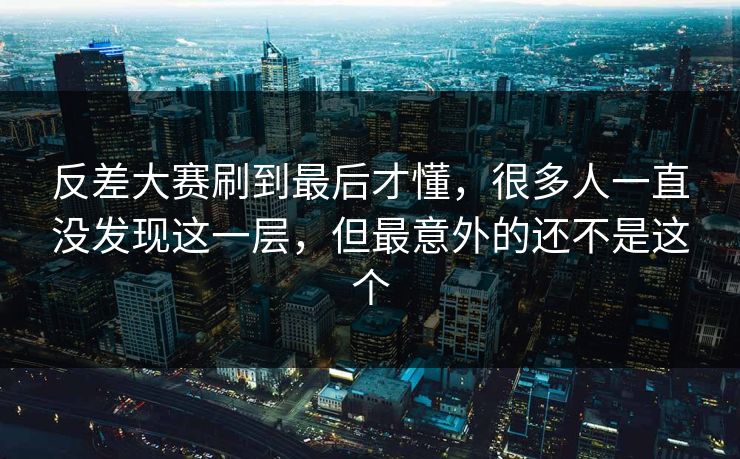 反差大赛刷到最后才懂，很多人一直没发现这一层，但最意外的还不是这个
