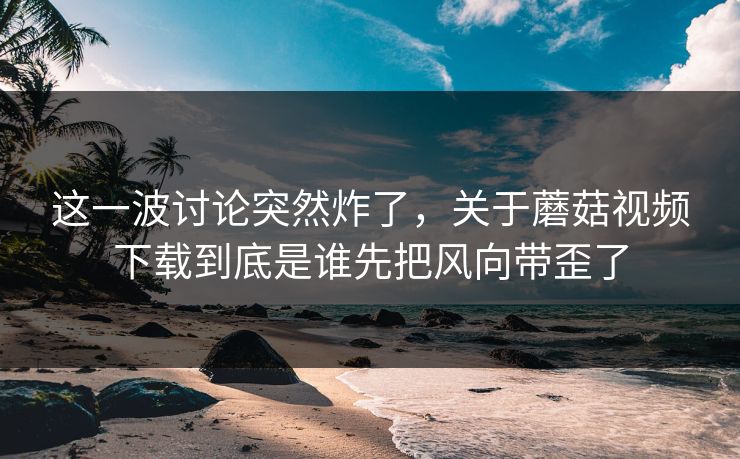 这一波讨论突然炸了,关于蘑菇视频下载到底是谁先把风向带歪了 这一波讨论突然炸了,关于蘑菇视频下载到底是谁先把风向带歪了