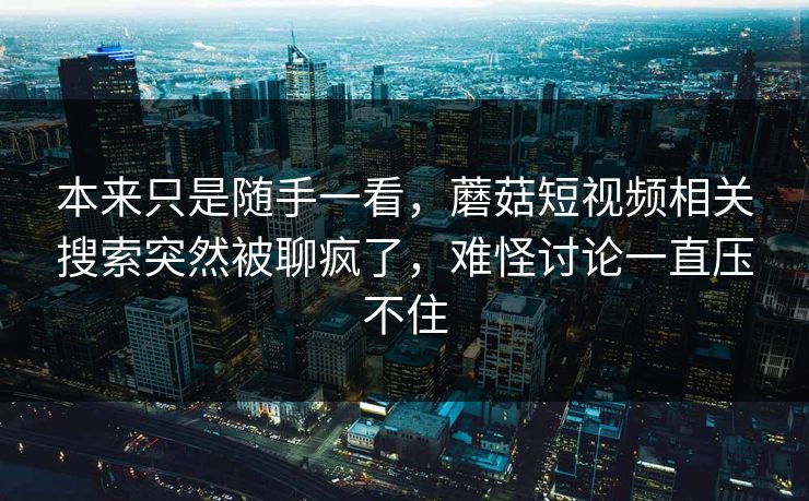 本来只是随手一看,蘑菇短视频相关搜索突然被聊疯了,难怪讨论一直压不住 本来只是随手一看,蘑菇短视频相关搜索突然被聊疯了,难怪讨论一直压不住