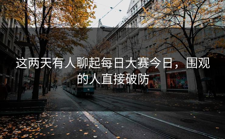 这两天有人聊起每日大赛今日,围观的人直接破防 这两天有人聊起每日大赛今日,围观的人直接破防