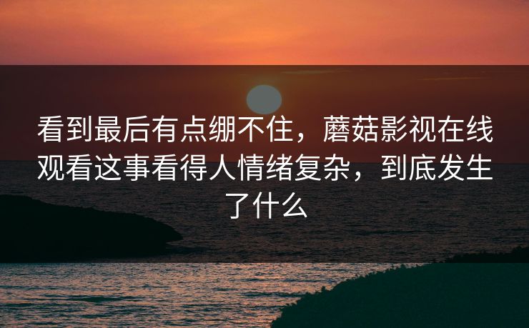看到最后有点绷不住,蘑菇影视在线观看这事看得人情绪复杂,到底发生了什么 看到最后有点绷不住,蘑菇影视在线观看这事看得人情绪复杂,到底发生了什么