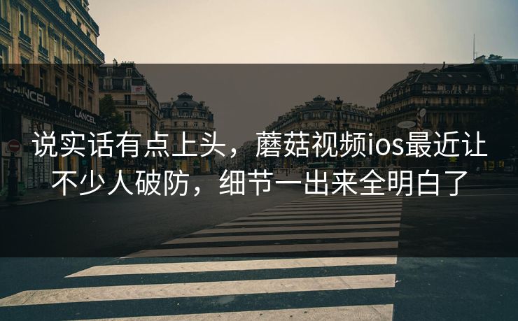 说实话有点上头，蘑菇视频ios最近让不少人破防，细节一出来全明白了