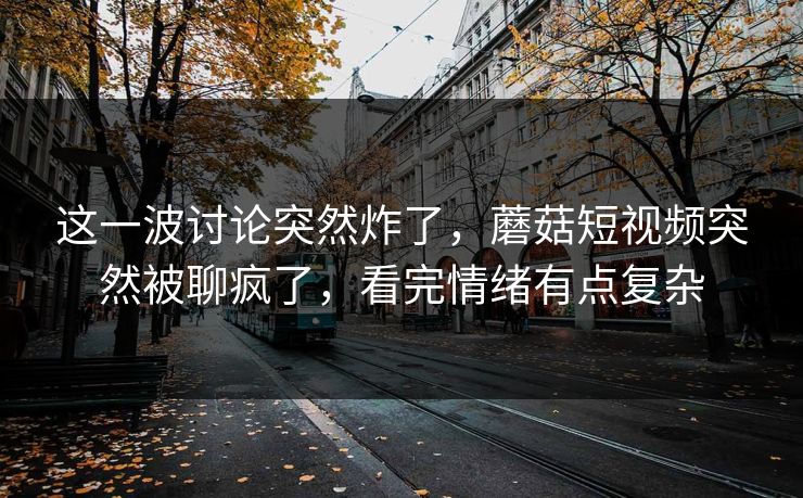 这一波讨论突然炸了,蘑菇短视频突然被聊疯了,看完情绪有点复杂 这一波讨论突然炸了,蘑菇短视频突然被聊疯了,看完情绪有点复杂