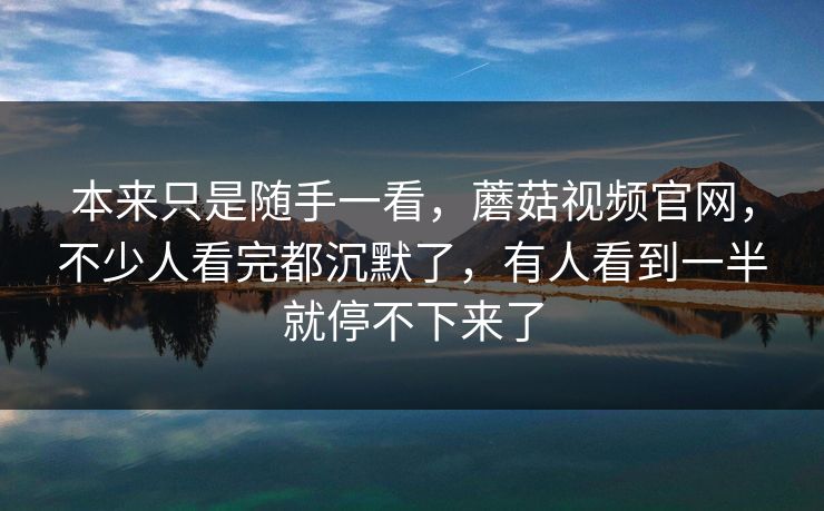 本来只是随手一看，蘑菇视频官网，不少人看完都沉默了，有人看到一半就停不下来了