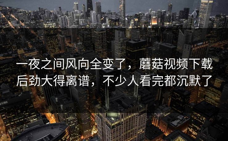 一夜之间风向全变了，蘑菇视频下载后劲大得离谱，不少人看完都沉默了