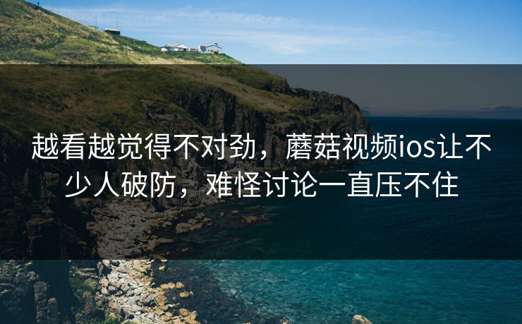 越看越觉得不对劲，蘑菇视频ios让不少人破防，难怪讨论一直压不住