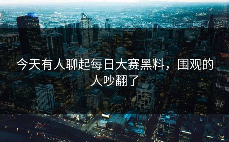 今天有人聊起每日大赛黑料，围观的人吵翻了