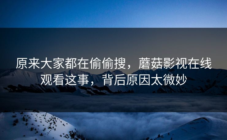 原来大家都在偷偷搜，蘑菇影视在线观看这事，背后原因太微妙