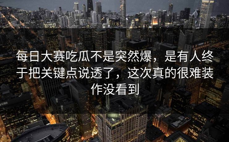 每日大赛吃瓜不是突然爆，是有人终于把关键点说透了，这次真的很难装作没看到
