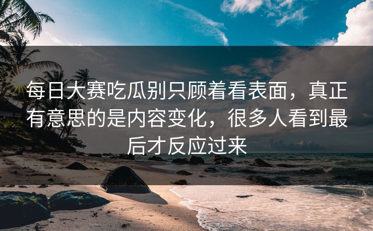 每日大赛吃瓜别只顾着看表面，真正有意思的是内容变化，很多人看到最后才反应过来