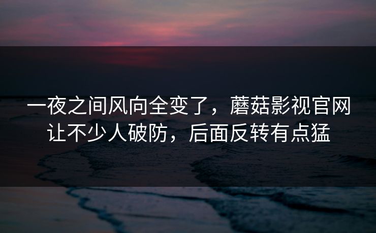 一夜之间风向全变了，蘑菇影视官网让不少人破防，后面反转有点猛