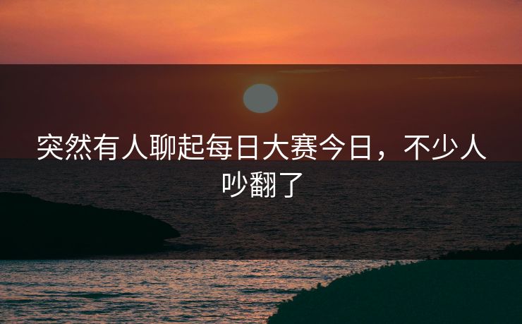 突然有人聊起每日大赛今日，不少人吵翻了