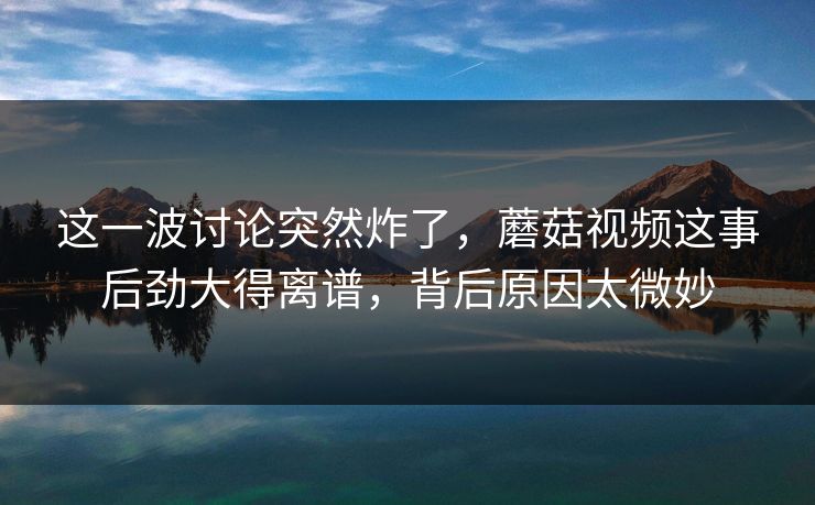 这一波讨论突然炸了，蘑菇视频这事后劲大得离谱，背后原因太微妙