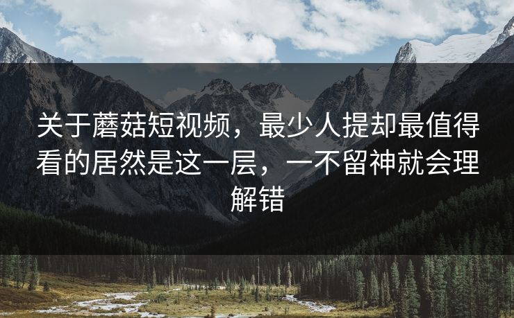 关于蘑菇短视频，最少人提却最值得看的居然是这一层，一不留神就会理解错