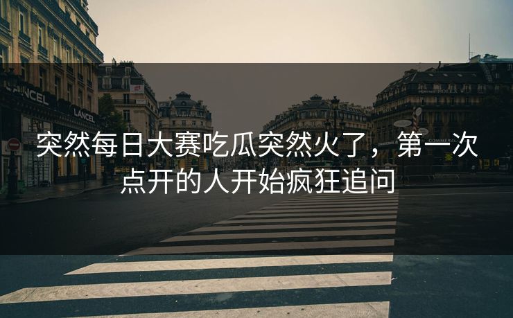 突然每日大赛吃瓜突然火了，第一次点开的人开始疯狂追问