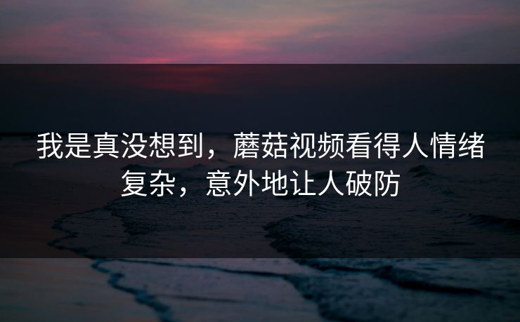 我是真没想到，蘑菇视频看得人情绪复杂，意外地让人破防
