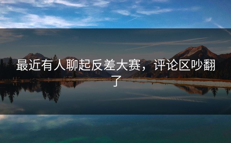 最近有人聊起反差大赛，评论区吵翻了