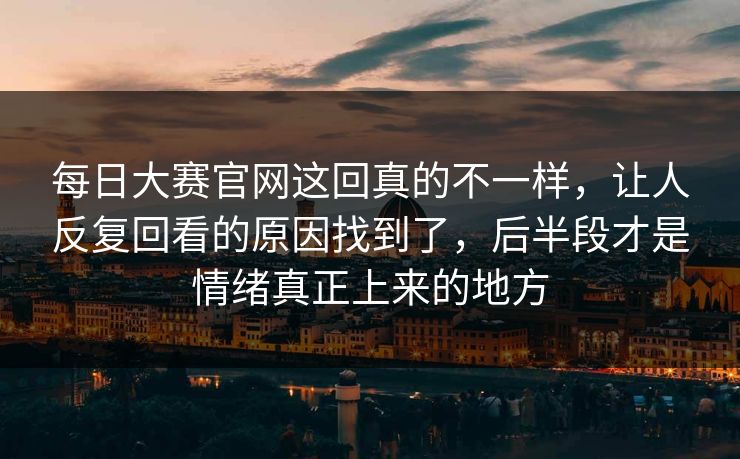 每日大赛官网这回真的不一样，让人反复回看的原因找到了，后半段才是情绪真正上来的地方