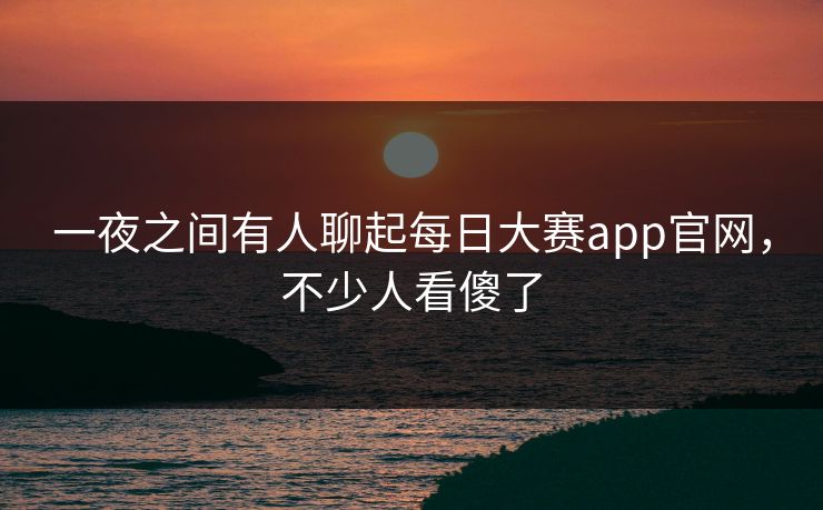 一夜之间有人聊起每日大赛app官网，不少人看傻了