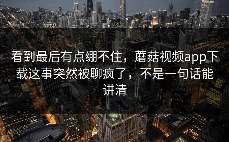 看到最后有点绷不住，蘑菇视频app下载这事突然被聊疯了，不是一句话能讲清