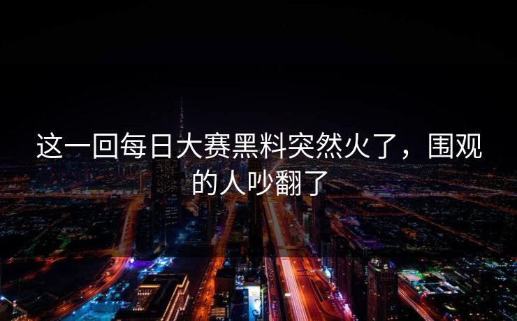 这一回每日大赛黑料突然火了，围观的人吵翻了