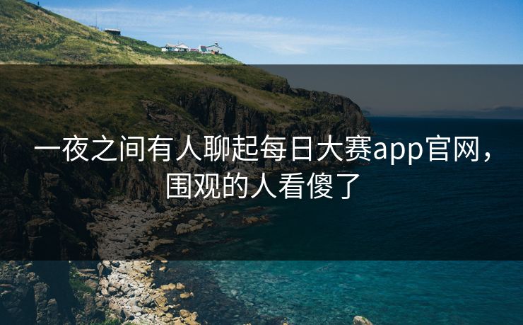 一夜之间有人聊起每日大赛app官网，围观的人看傻了