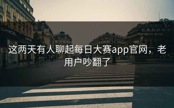 这两天有人聊起每日大赛app官网，老用户吵翻了