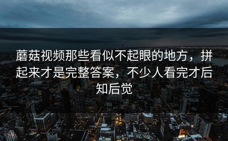蘑菇视频那些看似不起眼的地方，拼起来才是完整答案，不少人看完才后知后觉