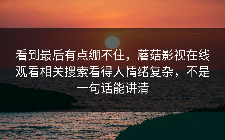 看到最后有点绷不住，蘑菇影视在线观看相关搜索看得人情绪复杂，不是一句话能讲清
