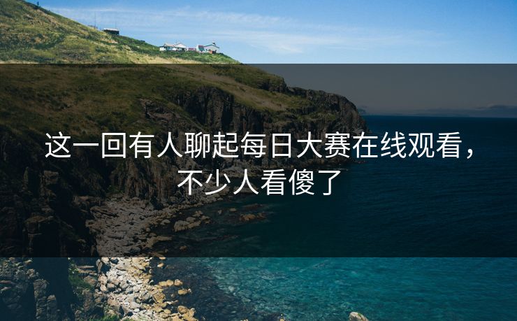 这一回有人聊起每日大赛在线观看，不少人看傻了