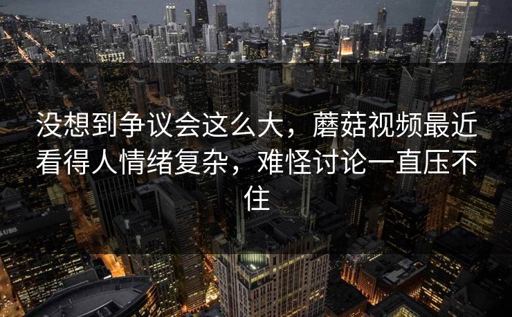 没想到争议会这么大，蘑菇视频最近看得人情绪复杂，难怪讨论一直压不住