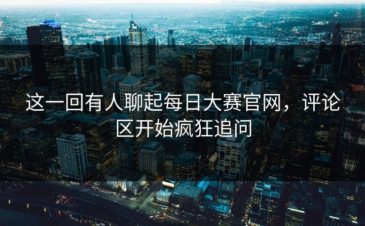 这一回有人聊起每日大赛官网，评论区开始疯狂追问